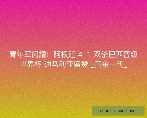 青年军闪耀！阿根廷 4-1 双杀巴西晋级世界杯 迪马利亚盛赞 _黄金一代_
